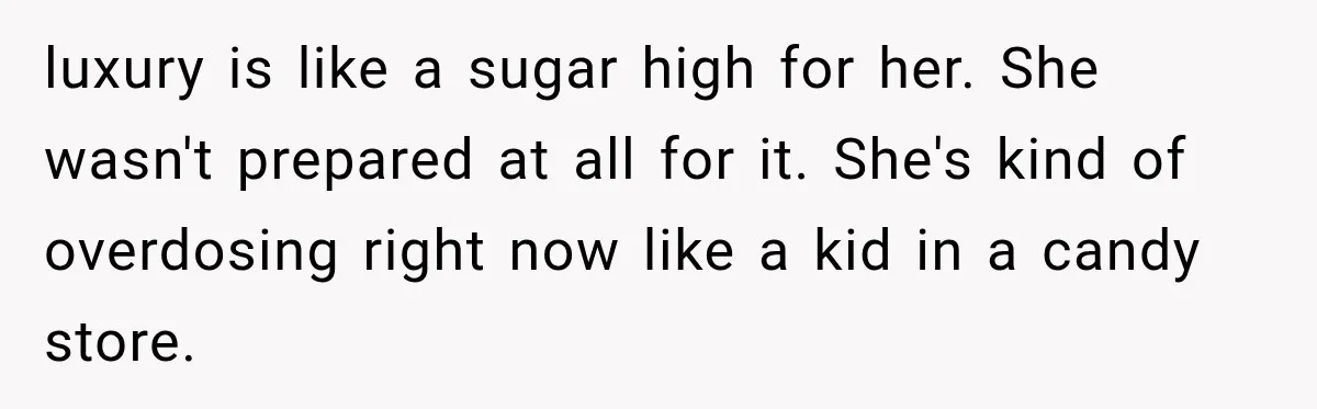 luxury is like a sugar high for her. She wasn't prepared at all for it. She's kind of overdosing right now like a kid in a candy store.