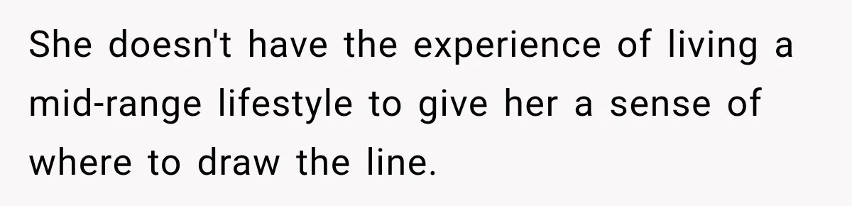 She doesn't have the experience of living a mid-range lifestyle to give her a sense of where to draw the line.