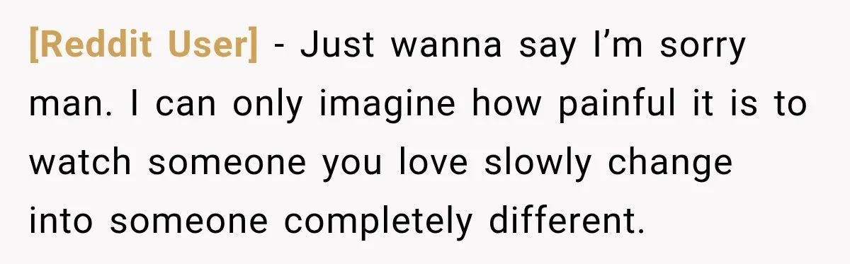 [Reddit User] − Just wanna say I’m sorry man. I can only imagine how painful it is to watch someone you love slowly change into someone completely different.