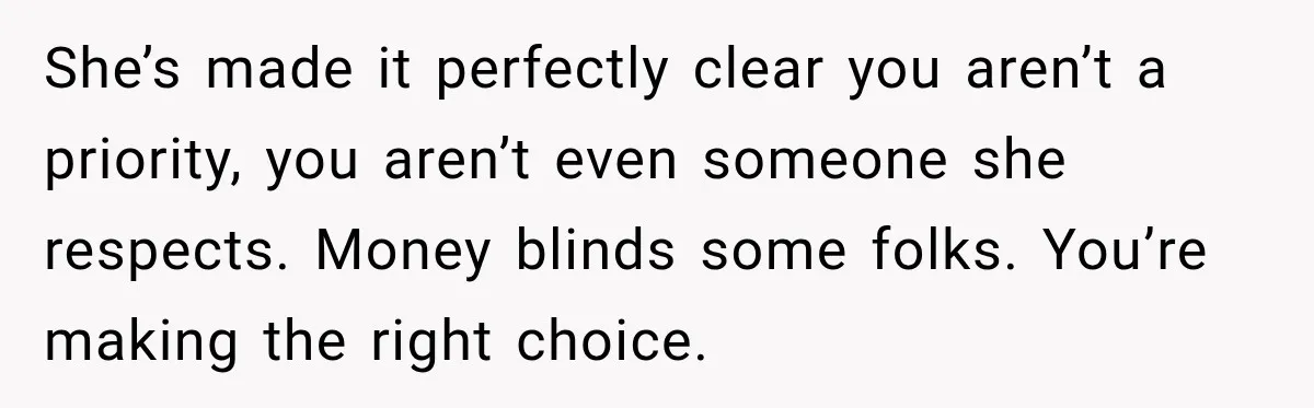 She’s made it perfectly clear you aren’t a priority, you aren’t even someone she respects. Money blinds some folks. You’re making the right choice.