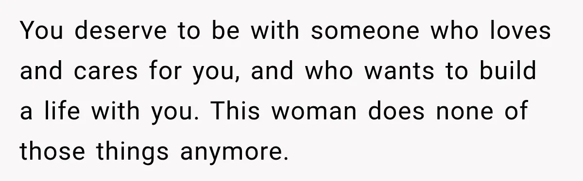 You deserve to be with someone who loves and cares for you, and who wants to build a life with you. This woman does none of those things anymore.