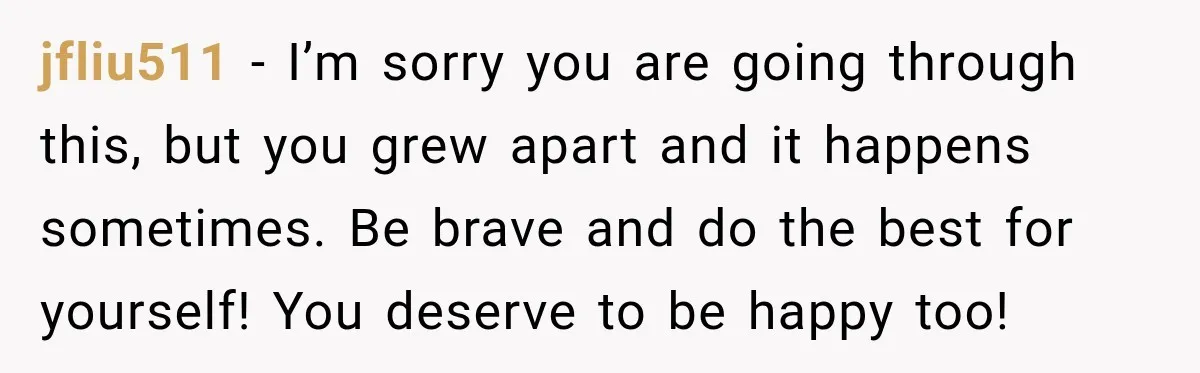 jfliu511 − I’m sorry you are going through this, but you grew apart and it happens sometimes. Be brave and do the best for yourself! You deserve to be happy...