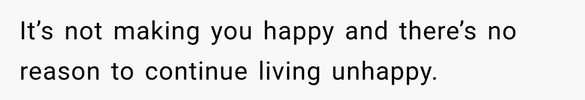 It’s not making you happy and there’s no reason to continue living unhappy.