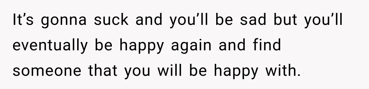 It’s gonna suck and you’ll be sad but you’ll eventually be happy again and find someone that you will be happy with.