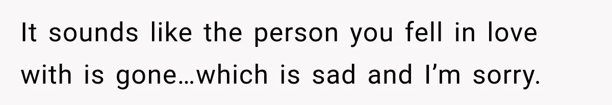 It sounds like the person you fell in love with is gone…which is sad and I’m sorry.