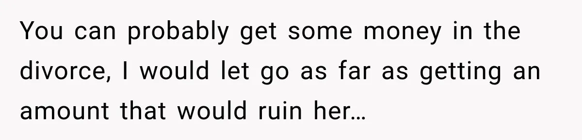 You can probably get some money in the divorce, I would let go as far as getting an amount that would ruin her…