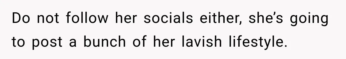Do not follow her socials either, she’s going to post a bunch of her lavish lifestyle.
