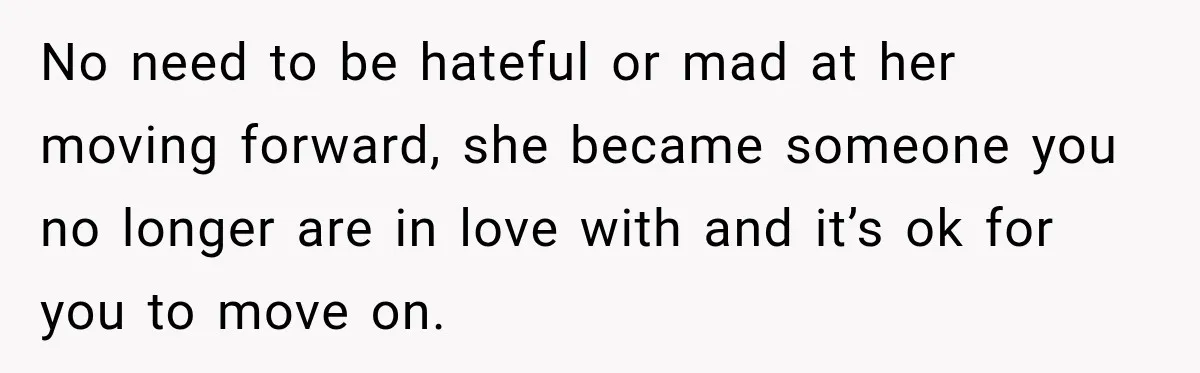 No need to be hateful or mad at her moving forward, she became someone you no longer are in love with and it’s ok for you to move on.