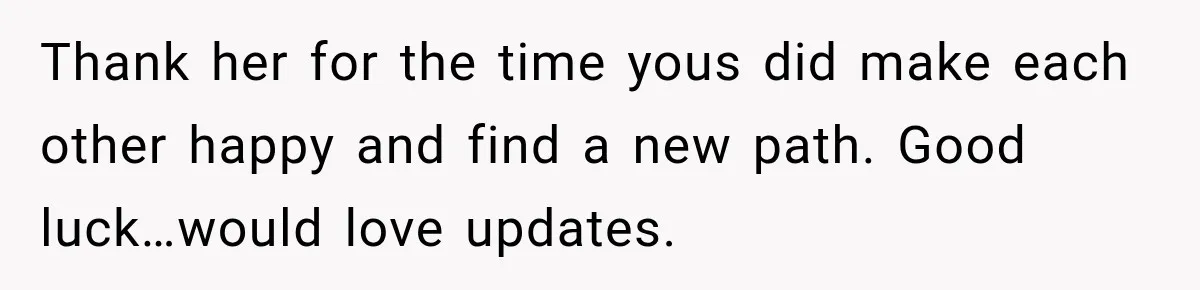 Thank her for the time yous did make each other happy and find a new path. Good luck…would love updates.
