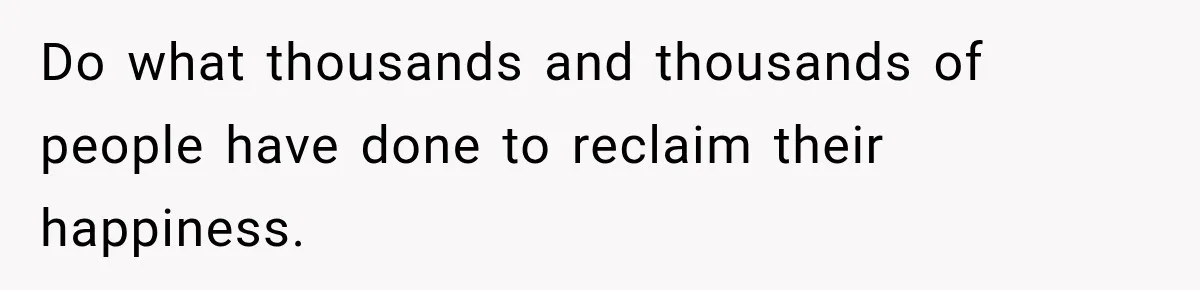 Do what thousands and thousands of people have done to reclaim their happiness.
