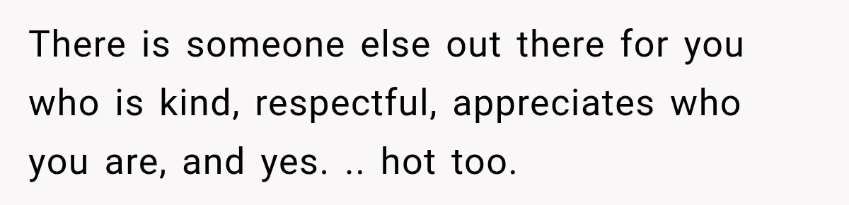 There is someone else out there for you who is kind, respectful, appreciates who you are, and yes. .. hot too.