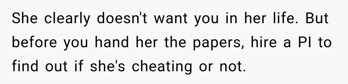She clearly doesn't want you in her life. But before you hand her the papers, hire a PI to find out if she's cheating or not.