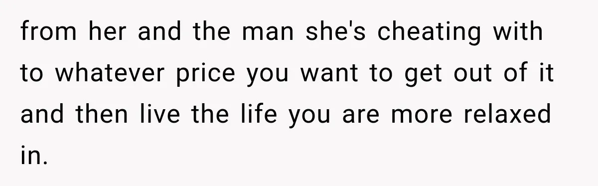 from her and the man she's cheating with to whatever price you want to get out of it and then live the life you are more relaxed in.