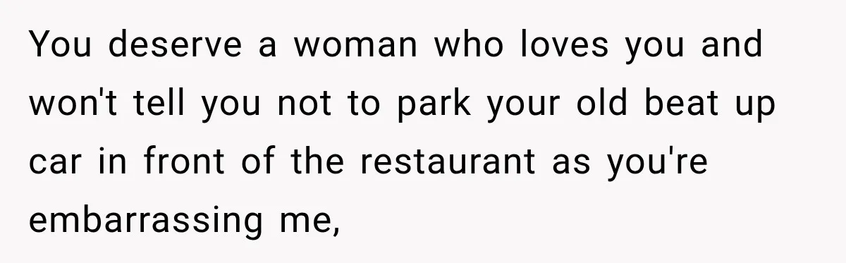 You deserve a woman who loves you and won't tell you not to park your old beat up car in front of the restaurant as you're embarrassing me,