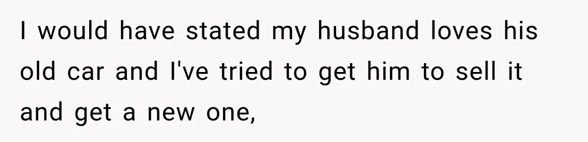 I would have stated my husband loves his old car and I've tried to get him to sell it and get a new one,
