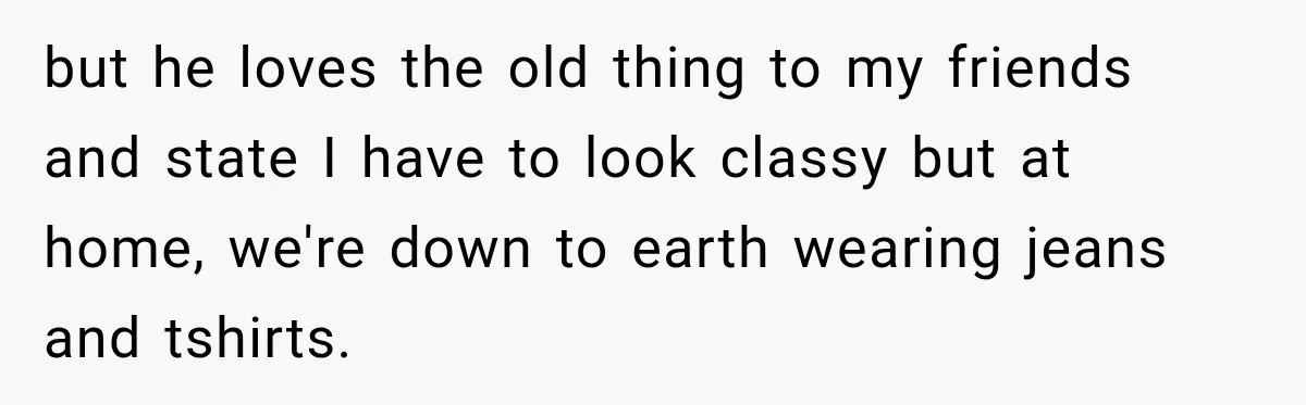 but he loves the old thing to my friends and state I have to look classy but at home, we're down to earth wearing jeans and tshirts.