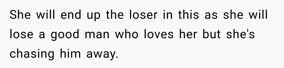 She will end up the loser in this as she will lose a good man who loves her but she's chasing him away.