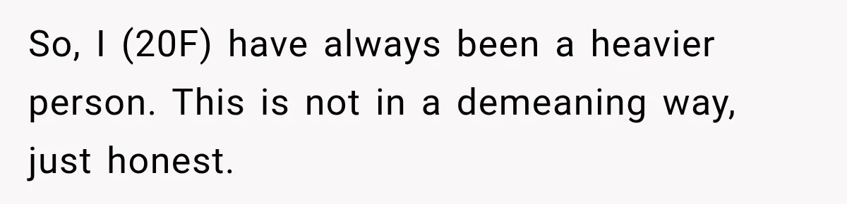 So, I (20F) have always been a heavier person. This is not in a demeaning way, just honest.