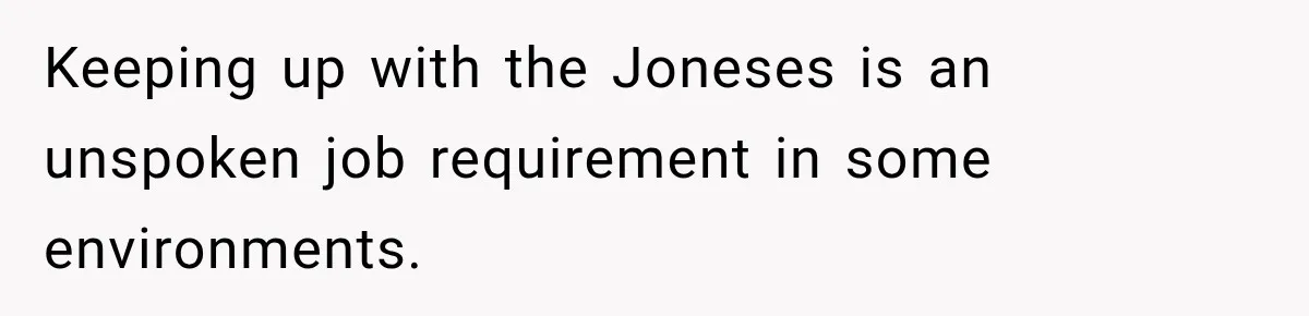 Keeping up with the Joneses is an unspoken job requirement in some environments.