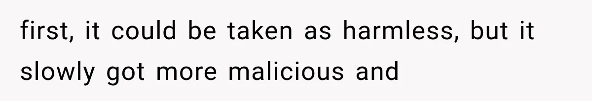 first, it could be taken as harmless, but it slowly got more malicious and