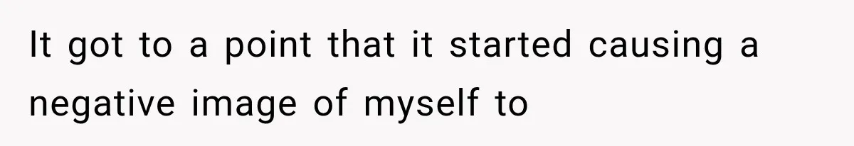 It got to a point that it started causing a negative image of myself to