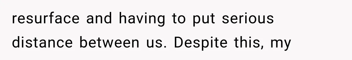 resurface and having to put serious distance between us. Despite this, my