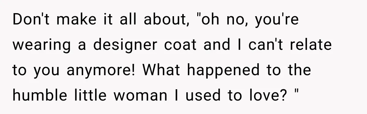Don't make it all about, "oh no, you're wearing a designer coat and I can't relate to you anymore! What happened to the humble little woman I used to love?...