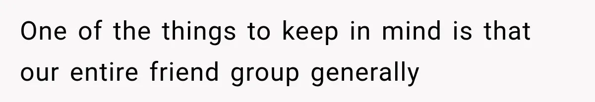 One of the things to keep in mind is that our entire friend group generally