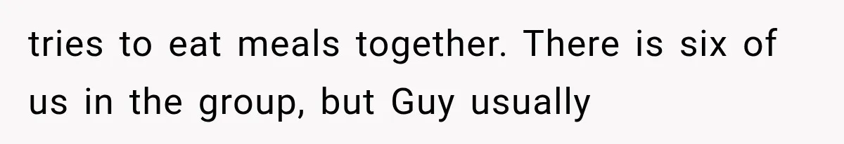 tries to eat meals together. There is six of us in the group, but Guy usually