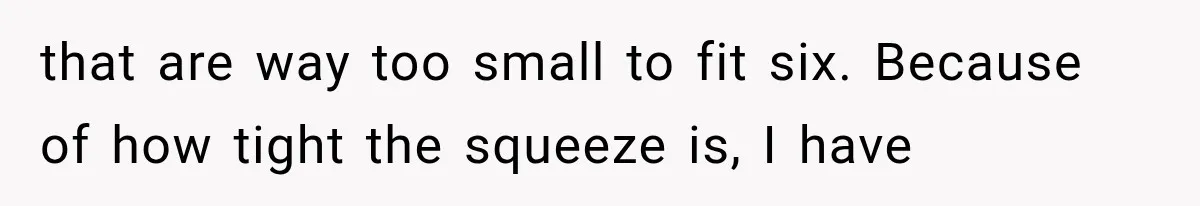 that are way too small to fit six. Because of how tight the squeeze is, I have