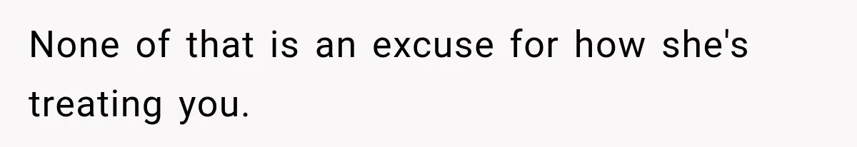 None of that is an excuse for how she's treating you.