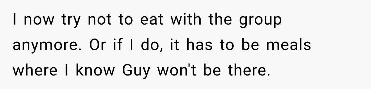 I now try not to eat with the group anymore. Or if I do, it has to be meals where I know Guy won't be there.
