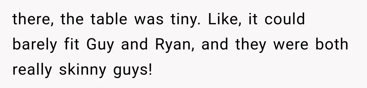 there, the table was tiny. Like, it could barely fit Guy and Ryan, and they were both really skinny guys!