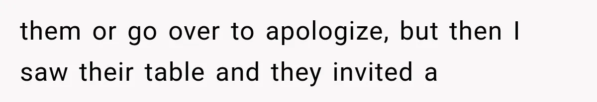 them or go over to apologize, but then I saw their table and they invited a