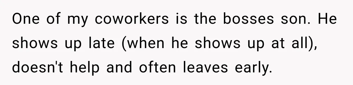 One of my coworkers is the bosses son. He shows up late (when he shows up at all), doesn't help and often leaves early.