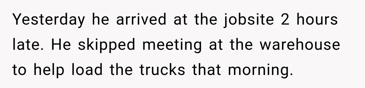 Yesterday he arrived at the jobsite 2 hours late. He skipped meeting at the warehouse to help load the trucks that morning.