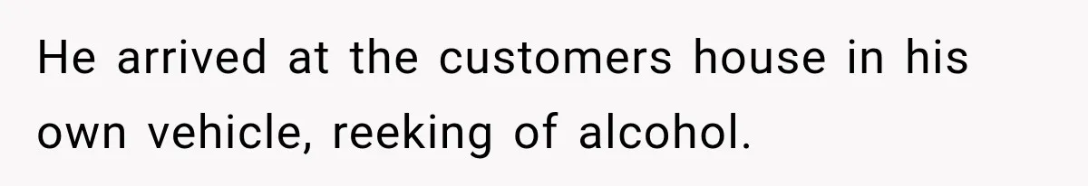 He arrived at the customers house in his own vehicle, reeking of alcohol.