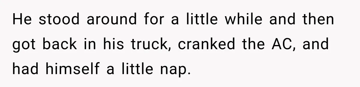He stood around for a little while and then got back in his truck, cranked the AC, and had himself a little nap.