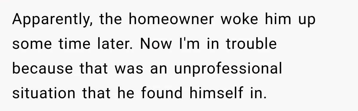 Apparently, the homeowner woke him up some time later. Now I'm in trouble because that was an unprofessional situation that he found himself in.