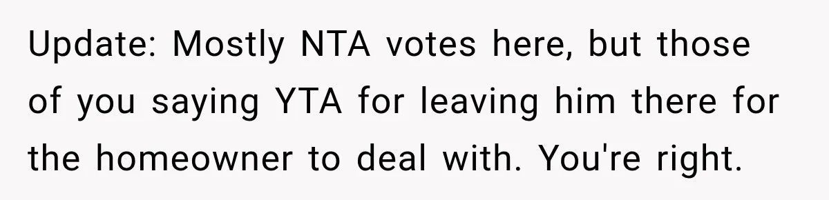 Update: Mostly NTA votes here, but those of you saying YTA for leaving him there for the homeowner to deal with. You're right.