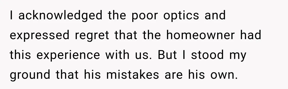 I acknowledged the poor optics and expressed regret that the homeowner had this experience with us. But I stood my ground that his mistakes are his own.