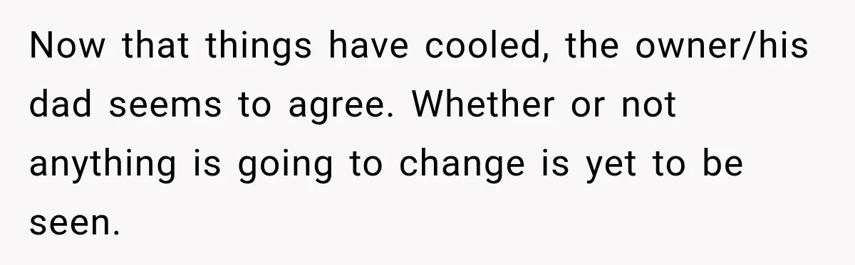 Now that things have cooled, the owner/his dad seems to agree. Whether or not anything is going to change is yet to be seen.
