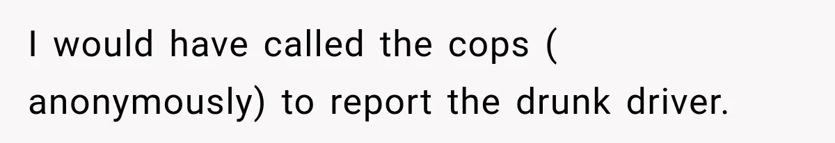 I would have called the cops ( anonymously) to report the drunk driver.