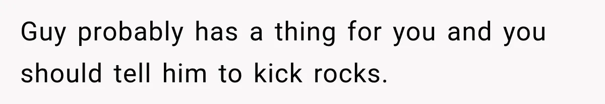 Guy probably has a thing for you and you should tell him to kick rocks.