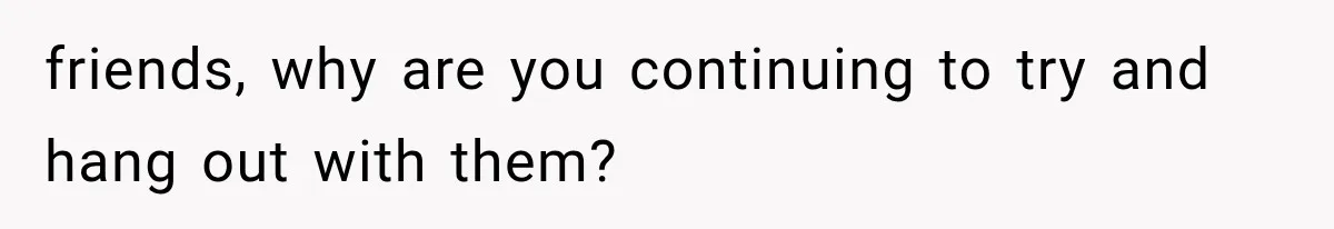 friends, why are you continuing to try and hang out with them?