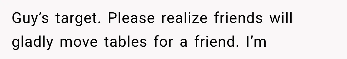 Guy’s target. Please realize friends will gladly move tables for a friend. I’m
