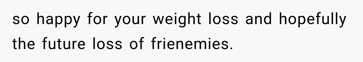 so happy for your weight loss and hopefully the future loss of frienemies.
