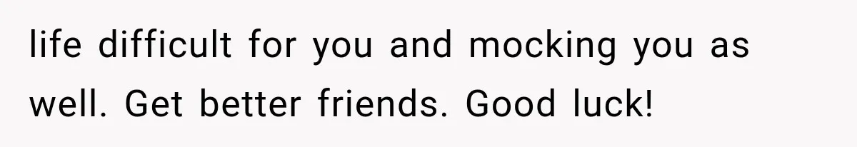 life difficult for you and mocking you as well. Get better friends. Good luck!