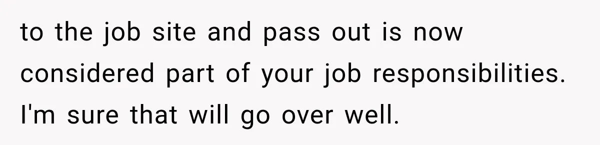 to the job site and pass out is now considered part of your job responsibilities. I'm sure that will go over well.