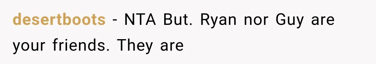 desertboots − NTA But. Ryan nor Guy are your friends. They are